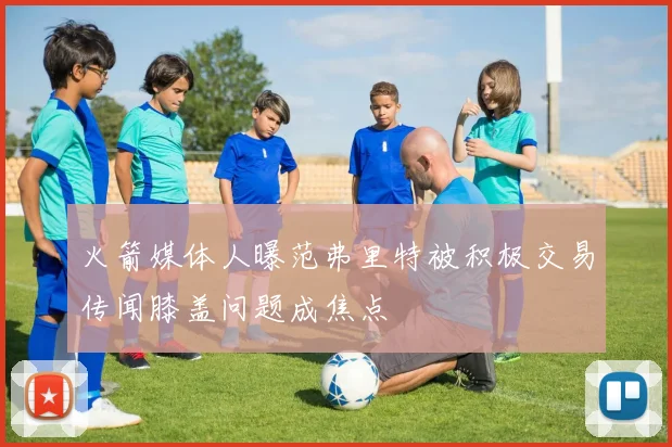 火箭媒体人曝范弗里特被积极交易传闻膝盖问题成焦点