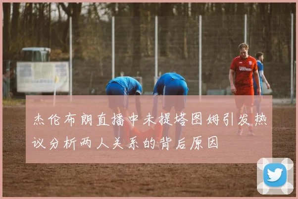 杰伦布朗直播中未提塔图姆引发热议分析两人关系的背后原因