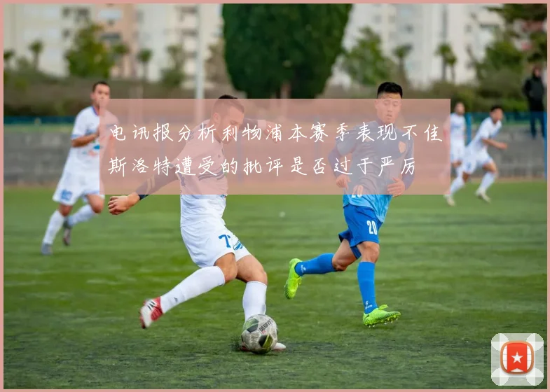 电讯报分析利物浦本赛季表现不佳斯洛特遭受的批评是否过于严厉