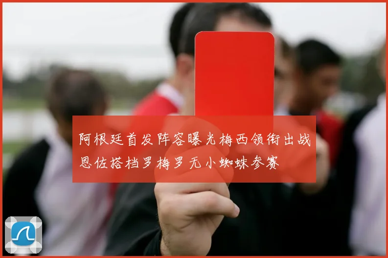 阿根廷首发阵容曝光梅西领衔出战恩佐搭档罗梅罗无小蜘蛛参赛
