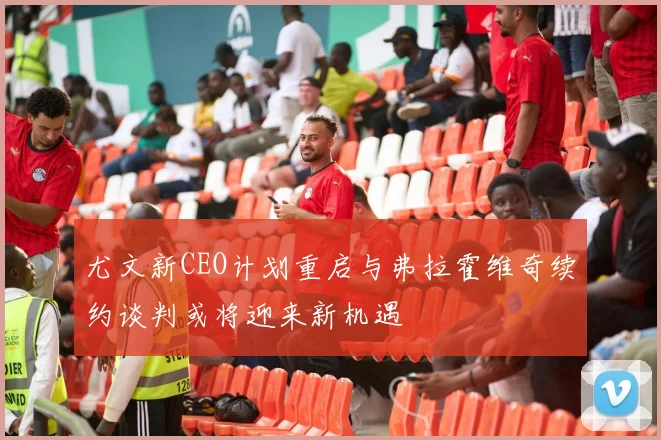 尤文新CEO计划重启与弗拉霍维奇续约谈判或将迎来新机遇