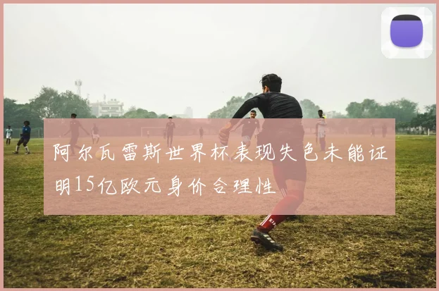 阿尔瓦雷斯世界杯表现失色未能证明15亿欧元身价合理性