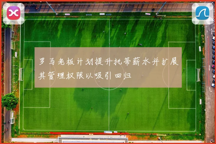 罗马老板计划提升托蒂薪水并扩展其管理权限以吸引回归