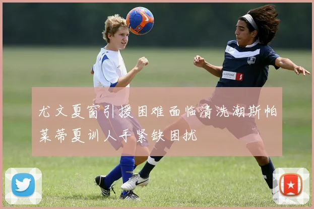 尤文夏窗引援困难面临清洗潮斯帕莱蒂夏训人手紧缺困扰