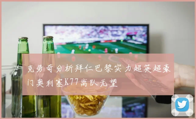 克劳奇分析拜仁巴黎实力超英超豪门奥利塞K77离队无望