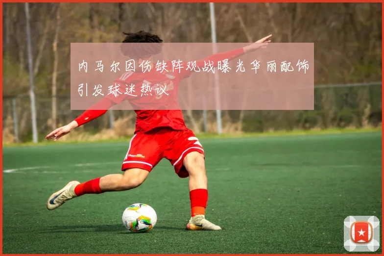 内马尔因伤缺阵观战曝光华丽配饰引发球迷热议