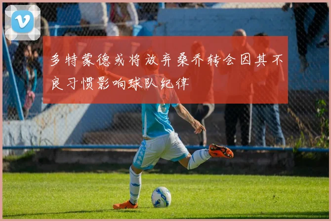 多特蒙德或将放弃桑乔转会因其不良习惯影响球队纪律