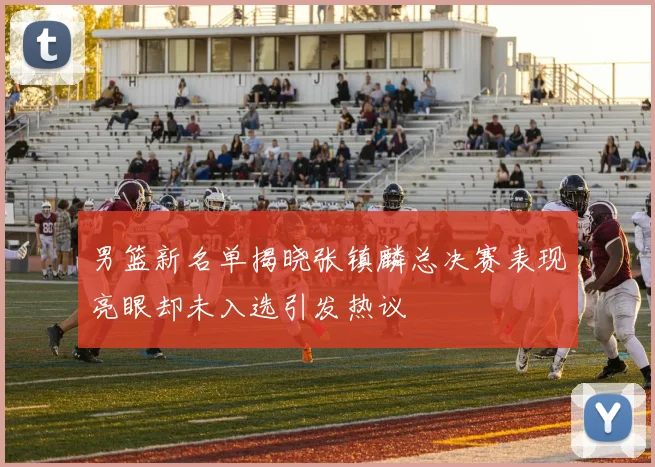 男篮新名单揭晓张镇麟总决赛表现亮眼却未入选引发热议