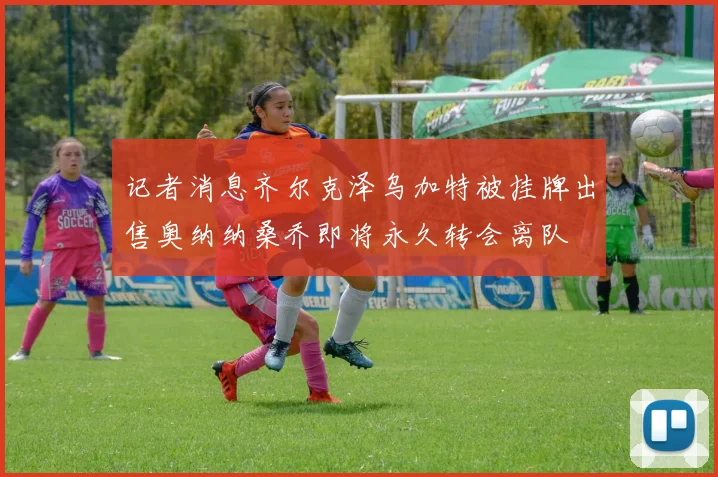 记者消息齐尔克泽乌加特被挂牌出售奥纳纳桑乔即将永久转会离队