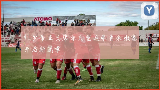 41岁蒂亚戈席尔瓦重返弗鲁米嫩塞开启新篇章