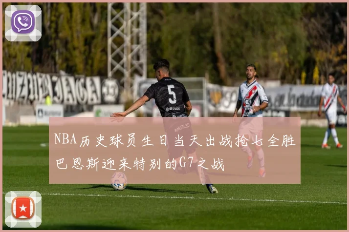 NBA历史球员生日当天出战抢七全胜巴恩斯迎来特别的G7之战