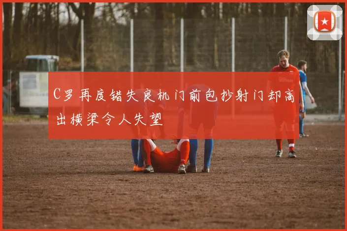 C罗再度错失良机门前包抄射门却高出横梁令人失望