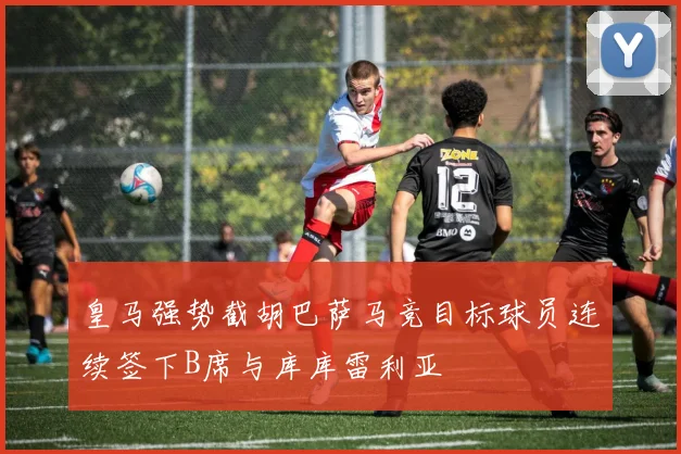 皇马强势截胡巴萨马竞目标球员连续签下B席与库库雷利亚