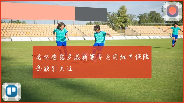 名记透露罗威新赛季合同细节保障条款引关注