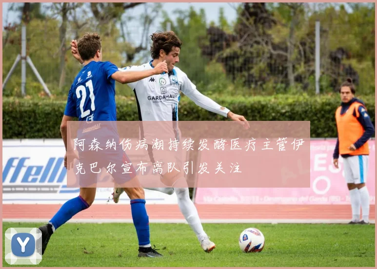 阿森纳伤病潮持续发酵医疗主管伊克巴尔宣布离队引发关注