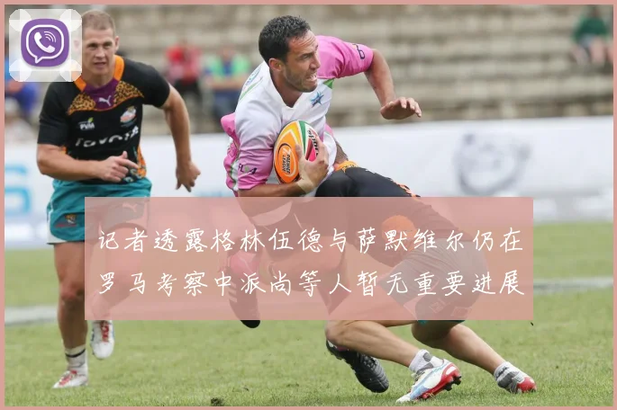 记者透露格林伍德与萨默维尔仍在罗马考察中派尚等人暂无重要进展消息