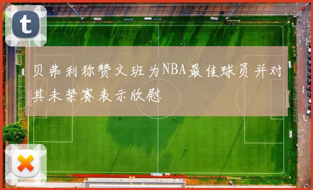 贝弗利称赞文班为NBA最佳球员并对其未禁赛表示欣慰