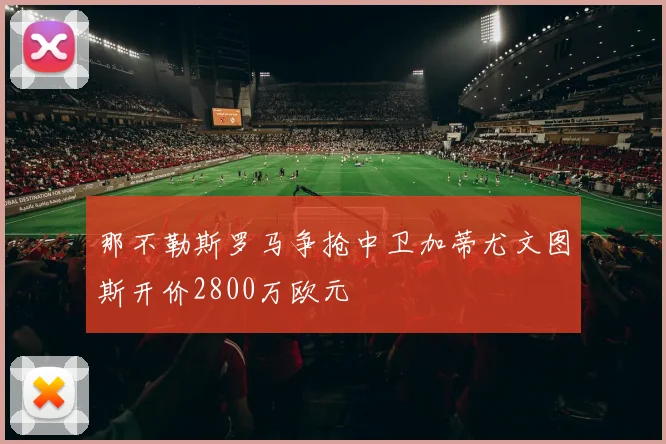 那不勒斯罗马争抢中卫加蒂尤文图斯开价2800万欧元