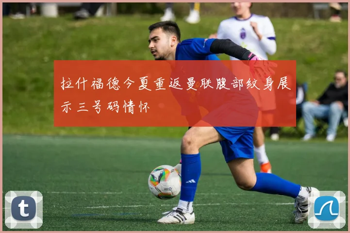 拉什福德今夏重返曼联腹部纹身展示三号码情怀
