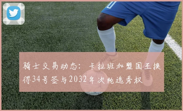 骑士交易动态：卡拉班加盟国王换得34号签与2032年次轮选秀权