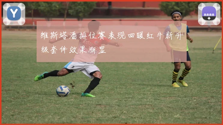 维斯塔潘排位赛表现回暖红牛新升级套件效果渐显